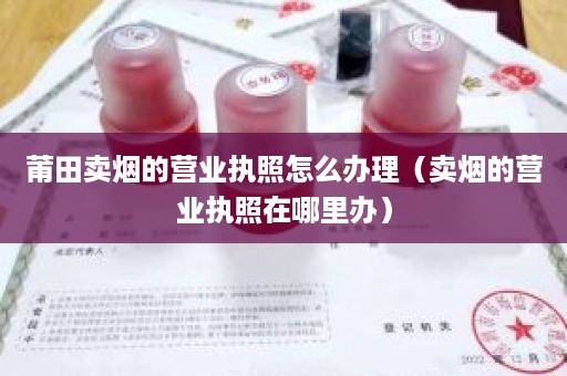 莆田卖烟的营业执照怎么办理（卖烟的营业执照在哪里办）
