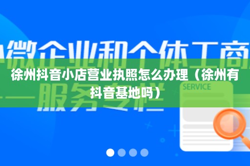 徐州抖音小店营业执照怎么办理（徐州有抖音基地吗）