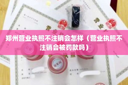 郑州营业执照不注销会怎样（营业执照不注销会被罚款吗）