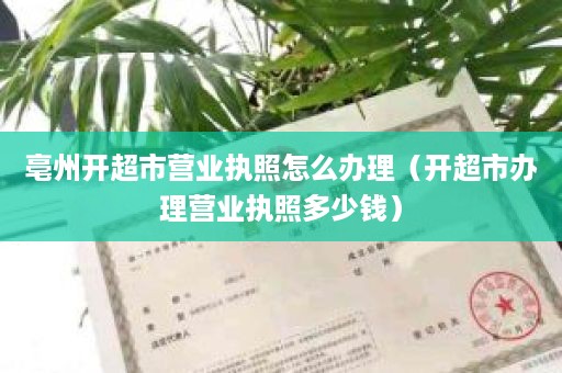 亳州开超市营业执照怎么办理（开超市办理营业执照多少钱）