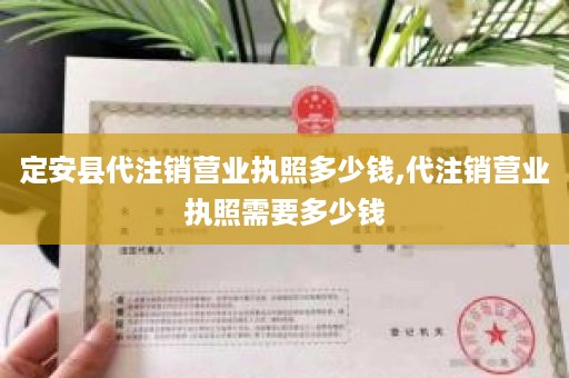 定安县代注销营业执照多少钱,代注销营业执照需要多少钱