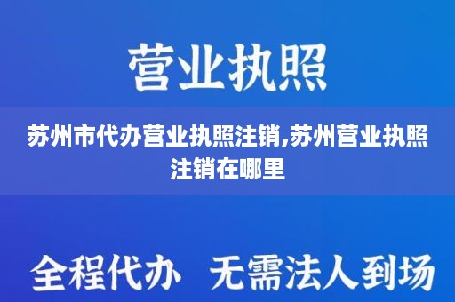 苏州市代办营业执照注销,苏州营业执照注销在哪里