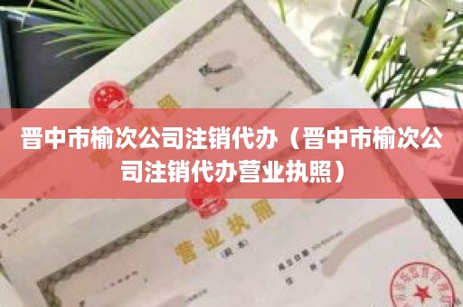 晋中市榆次公司注销代办（晋中市榆次公司注销代办营业执照）