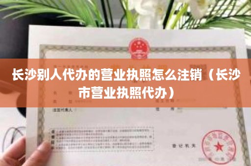 长沙别人代办的营业执照怎么注销（长沙市营业执照代办）