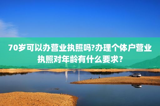 70岁可以办营业执照吗?办理个体户营业执照对年龄有什么要求？