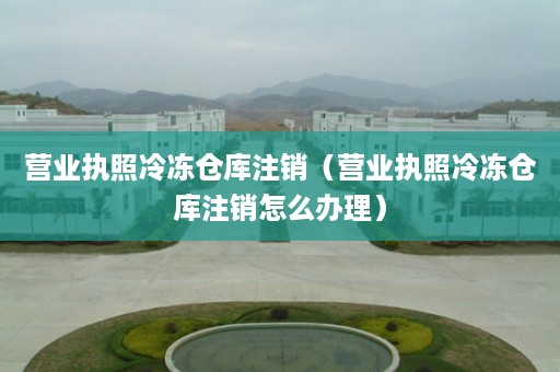 营业执照冷冻仓库注销（营业执照冷冻仓库注销怎么办理）
