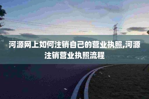 河源网上如何注销自己的营业执照,河源注销营业执照流程
