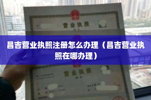 昌吉营业执照注册怎么办理（昌吉营业执照在哪办理）