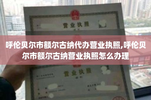 呼伦贝尔市额尔古纳代办营业执照,呼伦贝尔市额尔古纳营业执照怎么办理