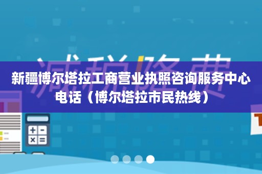 新疆博尔塔拉工商营业执照咨询服务中心电话（博尔塔拉市民热线）