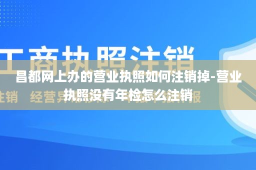 昌都网上办的营业执照如何注销掉-营业执照没有年检怎么注销