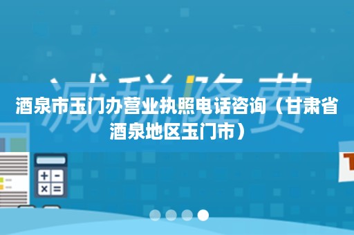 酒泉市玉门办营业执照电话咨询（甘肃省酒泉地区玉门市）