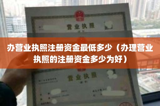 办营业执照注册资金最低多少（办理营业执照的注册资金多少为好）