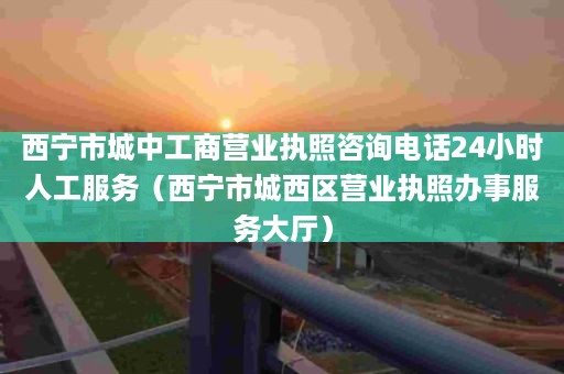 西宁市城中工商营业执照咨询电话24小时人工服务（西宁市城西区营业执照办事服务大厅）