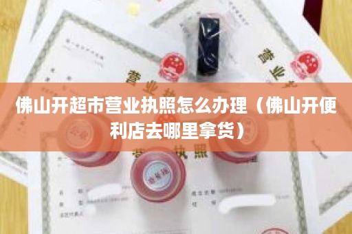 佛山开超市营业执照怎么办理（佛山开便利店去哪里拿货）