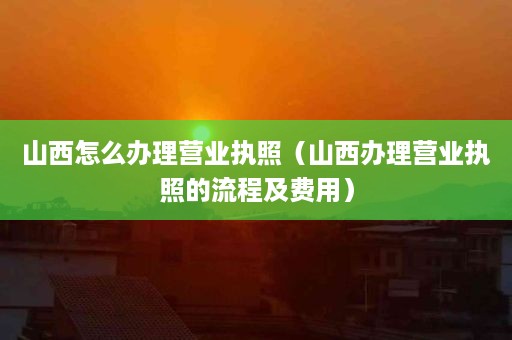 山西怎么办理营业执照（山西办理营业执照的流程及费用）