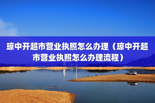 琼中开超市营业执照怎么办理（琼中开超市营业执照怎么办理流程）