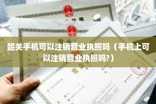 韶关手机可以注销营业执照吗（手机上可以注销营业执照吗?）