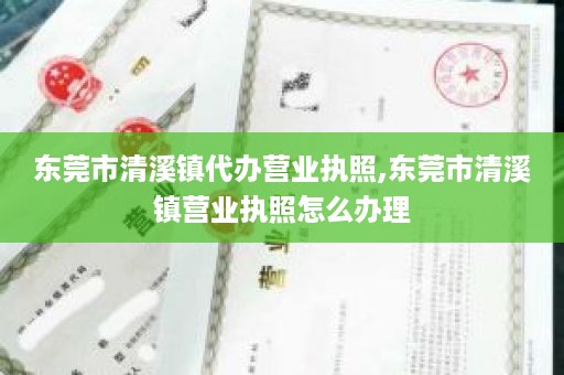 东莞市清溪镇代办营业执照,东莞市清溪镇营业执照怎么办理