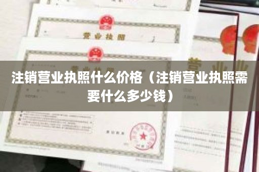 注销营业执照什么价格（注销营业执照需要什么多少钱）