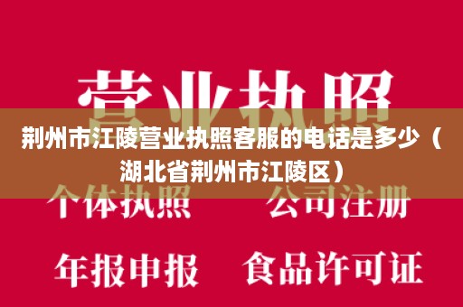 荆州市江陵营业执照客服的电话是多少（湖北省荆州市江陵区）