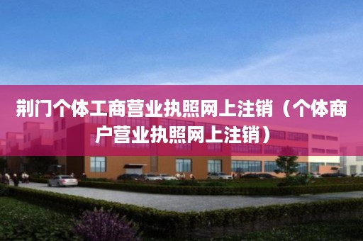 荆门个体工商营业执照网上注销（个体商户营业执照网上注销）