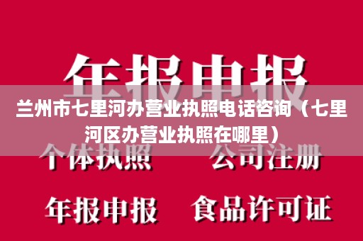 兰州市七里河办营业执照电话咨询（七里河区办营业执照在哪里）