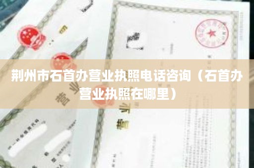 荆州市石首办营业执照电话咨询（石首办营业执照在哪里）