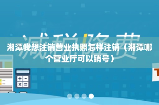 湘潭我想注销营业执照怎样注销（湘潭哪个营业厅可以销号）