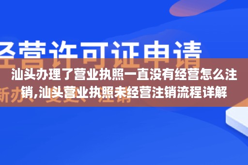 汕头办理了营业执照一直没有经营怎么注销,汕头营业执照未经营注销流程详解