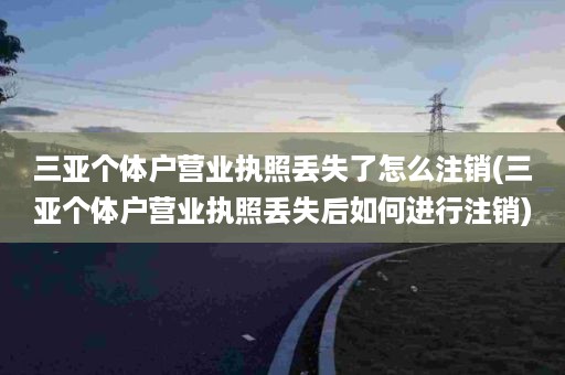 三亚个体户营业执照丢失了怎么注销(三亚个体户营业执照丢失后如何进行注销)
