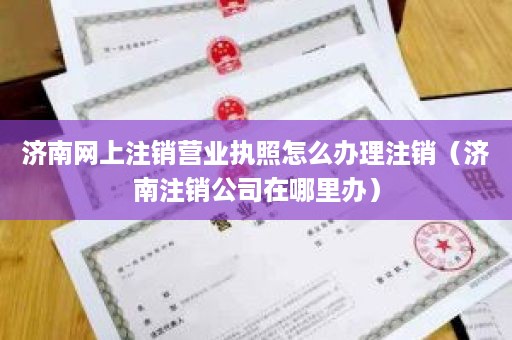 济南网上注销营业执照怎么办理注销（济南注销公司在哪里办）