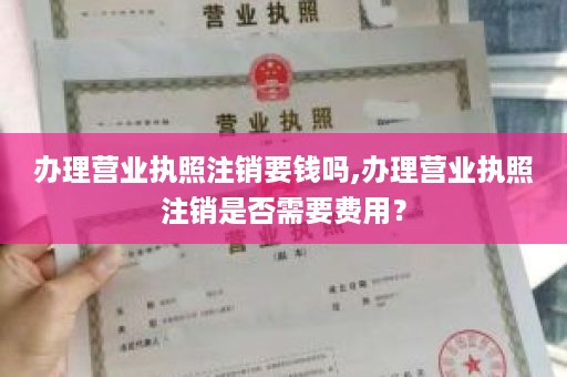 办理营业执照注销要钱吗,办理营业执照注销是否需要费用？