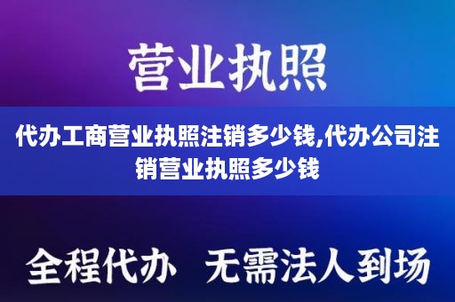代办工商营业执照注销多少钱,代办公司注销营业执照多少钱