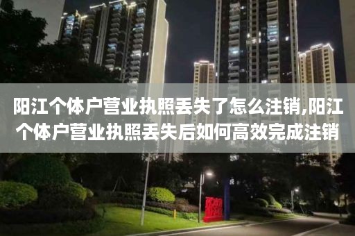 阳江个体户营业执照丢失了怎么注销,阳江个体户营业执照丢失后如何高效完成注销