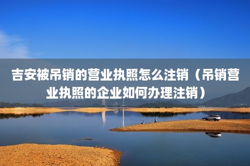 吉安被吊销的营业执照怎么注销（吊销营业执照的企业如何办理注销）
