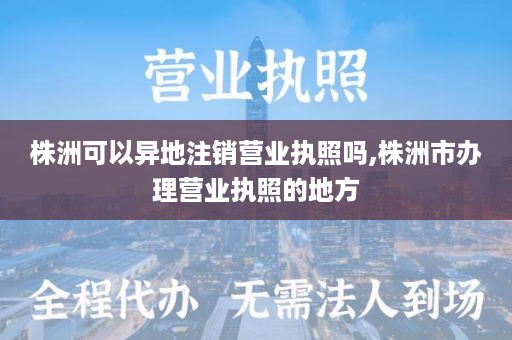 株洲可以异地注销营业执照吗,株洲市办理营业执照的地方