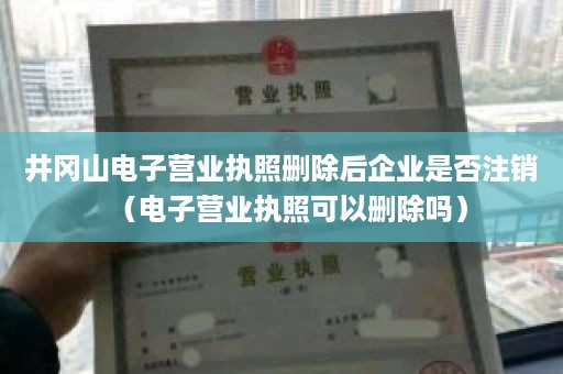 井冈山电子营业执照删除后企业是否注销（电子营业执照可以删除吗）