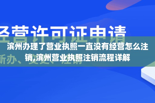 滨州办理了营业执照一直没有经营怎么注销,滨州营业执照注销流程详解