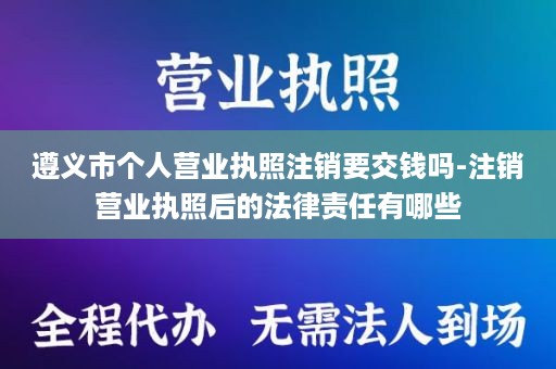 遵义市个人营业执照注销要交钱吗-注销营业执照后的法律责任有哪些