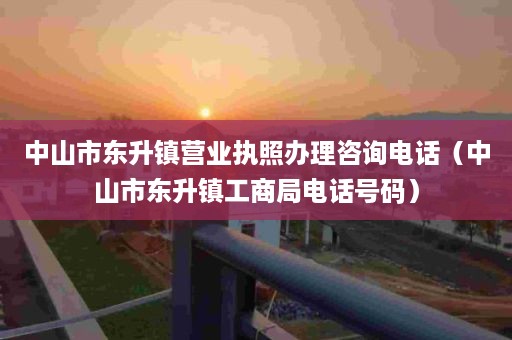 中山市东升镇营业执照办理咨询电话（中山市东升镇工商局电话号码）