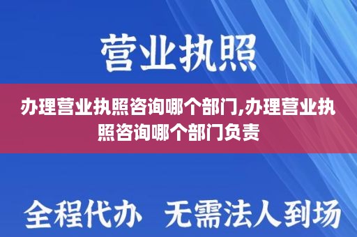 办理营业执照咨询哪个部门,办理营业执照咨询哪个部门负责