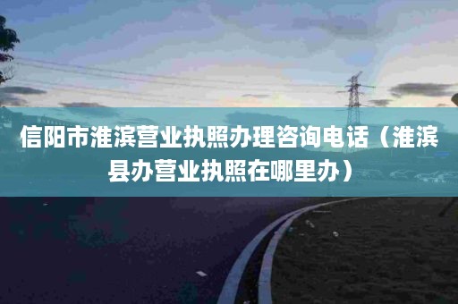 信阳市淮滨营业执照办理咨询电话（淮滨县办营业执照在哪里办）