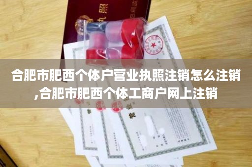 合肥市肥西个体户营业执照注销怎么注销,合肥市肥西个体工商户网上注销