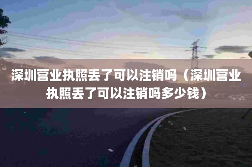 深圳营业执照丢了可以注销吗（深圳营业执照丢了可以注销吗多少钱）
