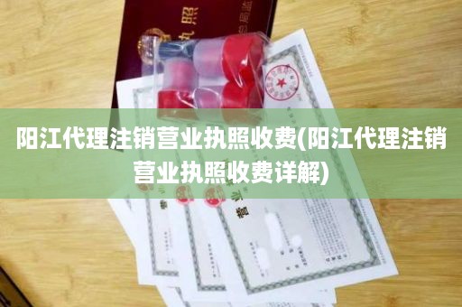 阳江代理注销营业执照收费(阳江代理注销营业执照收费详解)