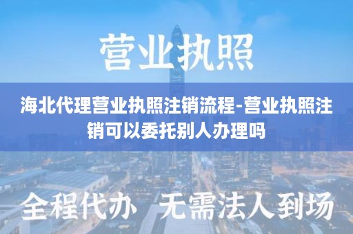 海北代理营业执照注销流程-营业执照注销可以委托别人办理吗