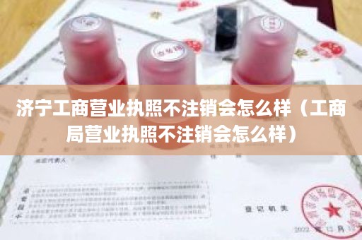 济宁工商营业执照不注销会怎么样（工商局营业执照不注销会怎么样）