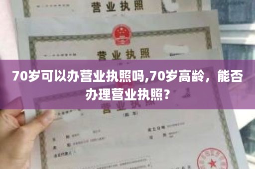 70岁可以办营业执照吗,70岁高龄，能否办理营业执照？