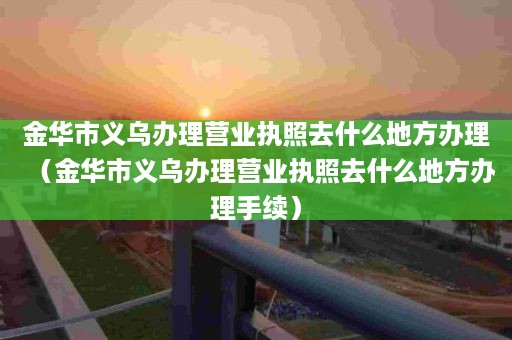 金华市义乌办理营业执照去什么地方办理（金华市义乌办理营业执照去什么地方办理手续）